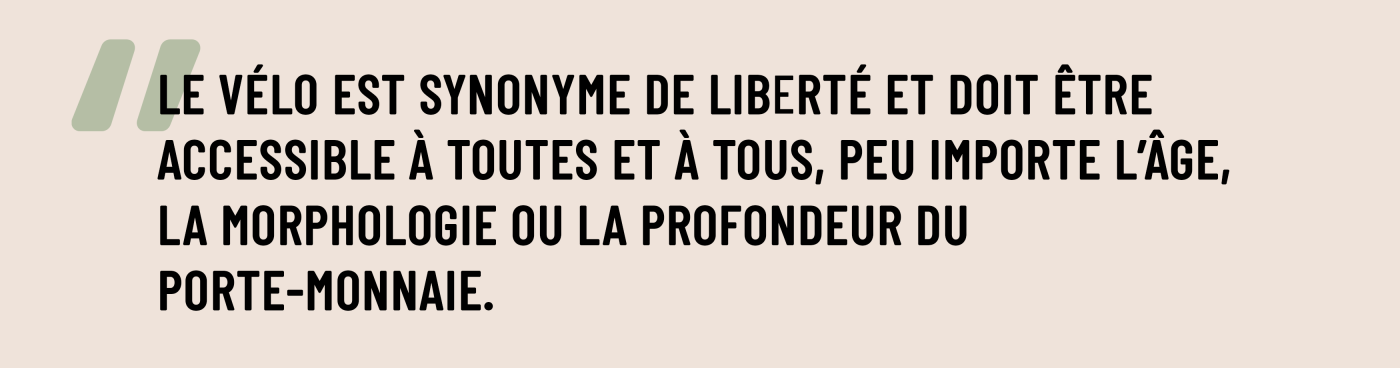 Le vélo est synonyme de liberté et doit être accessible à toutes et à tous, peu importe l’âge, la morphologie ou la profondeur du porte-monnaie.
